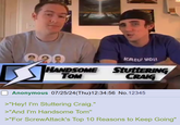 229 20 HANDSOME TOM SCREW YOU! StuttERING CRAIG Anonymous 07/25/24(Thu)12:34:56 No.12345 >"Hey! I'm Stuttering Craig." >"And I'm Handsome Tom" >"For ScrewAttack's Top 10 Reasons to Keep Going"