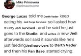 Mike Primavera @primawesome George Lucas told me Darth Vader keep eating his Jedi Purge Survivors so I asked how many Jedi survived and he said he just goes to the Studio and writes a new Jedi afterwards so I said it sounds like he's just feeding Jedi survivors to Darth Vader and then his Fan Base started crying.