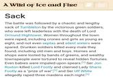 vielded but they were then bound and be A Wiki of Ice and Fire the greens. Sack ed by The battle was followed by a chaotic and lengthy sack of Tumbleton by the victorious green soldiers, who were left leaderless with the death of Lord Ormund Hightower. Women throughout the town were r----, including crones and girls as young as eight, and not even septas and silent sisters were spared. Drunken soldiers killed every male they found, including old men and boys. Homes and shops were looted by bands of greens, and wealthy townspeople were tortured to reveal hidden fortunes. Even babies were impaled upon spears. [1] Ser Jon Roxton killed Lord Footly and claimed Lady Sharis Footly as a "prize of war", [1] and Ser Ulf White allegedly r---- three maidens each night.[1]