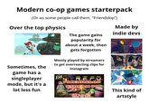 Modern co-op games starterpack (Or as some people call them, "Friendslop") Over the top physics Made by indie devs The game gains popularity for about a week, then gets forgotten Mostly played by streamers to get overreacting clips for Instagram R.E.P.O. FRIENDSLOP STREAM #9 Sometimes, the game has a singleplayer FM mode, but it's a lot less fun R.E.P.O. #2 This kind of artstyle