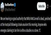 RealRawNews @RealRawNews1 Subscribe ... We are hearing on good authority that Mitch McConnell is dead, perished at the hostpial following a brain anurism this morning. Anyone who emerges claiming to be him is eithe a double or a clone. 17.