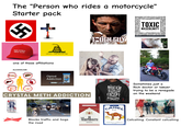 The "Person who rides a motorcycle" Starter pack MAKE GEORGIA GREAT AGAIN DONT TREAD ON ME one of these affiliations ALCOHOLISM Atheroscleros brai Opiod Addiction uttersto TOUGH GUY dominance's strength bullying Society TOXIC MASCULINITY #pastelinity|detachment toughness (wancel dominance bravado machismo expectations hirvinisin why male. 51-machismorgpression & patrareby ors shutter Cnhas Pancreatitis CRYSTAL METH ADDICTION I AM A BIKER I DO WHAT I WANT WHERE I WANT EXCEPT GOTTA ASK ONE SEC PLEASE... Sometimes just a Rich doctor or lawyer trying to be a renegade on the weekend Pabit Blue Ribbon Budweise Blocks traffic and hogs the road FILTER CIGARETTES Marlboro 100's CAMEL TURKISH DOMESTIC BLEND Catcalling. Constant catcalling