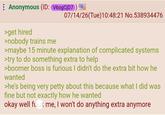 Anonymous (ID: V60gCjD7) >get hired >nobody trains me 07/14/26(Tue)10:48:21 No.538934476 >maybe 15 minute explanation of complicated systems >try to do something extra to help >boomer boss is furious I didn't do the extra bit how he wanted >he's being very petty about this because what I did was fine but not exactly how he wanted okay well f--- me, I won't do anything extra anymore