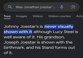 Q Was Jonathan joestar'... Tous Images Vidéos Vidéos courtes Actu Johnny Joestar's is never visually shown with it although Lucy Steel is well aware of it. His grandson, Joseph Joestar is shown with the birthmark, and his Stand forms out of it.