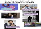 Learning over text that your friend has died Starter Pack Brain not computing the news for a few seconds Try to finish your coffee, read your book, and continue whatever you were doing but you end up like this Give in to the devastation alamy alamy Go out on a walk because maybe you getting fresh air will resuscitate your friend alamy Check your phone out of habit and see stupid memes while crying www.alamy.com al End up like this in public