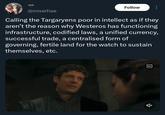 @miserhae Follow Calling the Targaryens poor in intellect as if they aren't the reason why Westeros has functioning infrastructure, codified laws, a unified currency, successful trade, a centralised form of governing, fertile land for the watch to sustain themselves, etc. CC 습