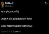 BuffaloRon @BuffaloRon Me: I'm going to eat healthy Lettuce: I'm going to give you explosive diarrhea Oreos in the pantry: I would never do that to you 11:32 AM Jul 14, 2026 3.7M Views 0