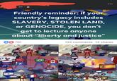 6h⚫ Friendly reminder: if your country's legacy includes SLAVERY, STOLEN LAND, or GENOCIDE, you don't get to lecture anyone about "liberty and justice" DO 701 YP Y P * imaflip.com NV 135 comments 14 shares