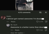 POV: Your parents tells you the other names they had in mind for you 4,113 comments ⇒ X blade_ I almost got named awesome I'm deada 16h Reply Mr. Aych 5,478 Д Awesome is a better name than deadą 15h Reply View 107 replies 17.2K
