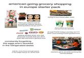 american going grocery shopping in europe starter pack Freshly baked today NO YES "don't you want to put on something halfway decent looking before we go out?" trying to buy bread after noon. CAFFE LATTE CARAMEL MACCHIATO MONSTER these coffees are worth the side eye if you like starbucks OREO Coca-Cola Kraft Lays getting excited when you see american brands that you don't even like and arent going to buy constantly forgetting the eggs aren't stocked in the refrigerated aisles oh wait F--- today's sunday isn't it? S--- f--- f------ F--- goddamnnit BLUE wait do i even have enough space in the fridge/freezer for all this stuff cashiers get to sit while working like normal people
