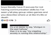 > boys literally have O excuse for not having communication skills bc I've seen y'all play group video games and you describe where ur at like it's life or death 00 170 > B It's a lot easier to say, "shotgun in the east hallway" than it is to say, "my crippling anxiety is ruining this relationship."