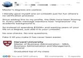 and... Master's degrees are useless I literally gave myself one on LinkedIn just for fun (there's no verification process) Since adding this to my profile, the DMs have been flowing in. Every other message mentions how "impressive" my academic background is. So instead of spending $100K+ and wasting years of your life on a degree, just add it to your LinkedIn. No one checks. No one questions. Fake it till you make it has never been easier. VERO Harvard University TAS Master of Business Administration - MBA, Business Administration and Management, General Graduated top of my class ECO You and 340 others 85 comments • 3 reposts