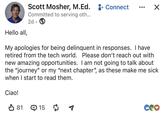 Hello all, Scott Mosher, M.Ed. + Connect Committed to serving oth... 2d • ☑ My apologies for being delinquent in responses. I have retired from the tech world. Please don't reach out with new amazing opportunities. I am not going to talk about the "journey" or my "next chapter", as these make me sick when I start to read them. Ciao! ✓ 81 15 ག COO
