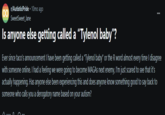 r/AutisticPride - 10mo ago SweetSweet_Jane Is anyone else getting called a "Tylenol baby"? Ever since taco's announcement I have been getting called a "Tylenol baby" or the R word almost every time I disagree with someone online. I had a feeling we were going to become MAGAS next enemy, I'm just scared to see that it's actually happening. Has anyone else been experiencing this and does anyone know something good to say back to someone who calls you a derogatory name based on your autism?