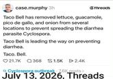 case.murphy 3h threads Taco Bell has removed lettuce, guacamole, pico de gallo, and onion from several locations to prevent spreading the diarrhea parasite Cyclospora. Taco Bell is leading the way on preventing diarrhea. Taco. Bell. 21.7K 368 1.5K 2.4K Q Cyclospora outbreak 7.6K posts > July 13, 2026, Threads
