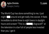 Agita Christie @pagan_hoetry X.com The World Cup has done something to me. I just might around and get really into soccer. It feels incredible to drink three to eight beers in daylight hours and scream "This is a disgrace!!!" at the television in a bar full of people less invested than you. I get it
