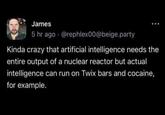 James 5 hr ago @rephlex00@beige.party Kinda crazy that artificial intelligence needs the entire output of a nuclear reactor but actual intelligence can run on Twix bars and cocaine, for example.