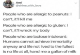 Ami @shine_with_love People who are allergic to peanuts: I can't, it'll kill me People who are allergic to gluten: I can't, it'll wreck my body People who are lactose intolerant: Humans cannot achieve immortality anyway and life not lived to the fullest is no life at all, hand me a gallon of milk