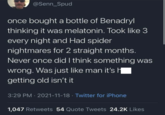 @Senn_Spud once bought a bottle of Benadryl thinking it was melatonin. Took like 3 every night and Had spider nightmares for 2 straight months. Never once did I think something was wrong. Was just like man it's || getting old isn't it 3:29 PM 2021-11-18 Twitter for iPhone • 1,047 Retweets 54 Quote Tweets 24.2K Likes