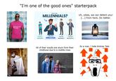 "I'm one of the good ones" starterpack real men are feminists. WHO ARE MILLENNIALS? Uh, yikes, we can detect your [...] from here. Do better. 1981-1996 1997-2012 Generation Z Millennials 1965-1980 Generation X 1946-1964 Baby Boomers 1331276703 gettyimages Credit: Cavan Images alainy All of their insults are stuck from their childhood due to a midlife crisis As a man, I hate Andrew Tate alamu alamy alamu alamy alamu TAK iStock Credit: Motortion