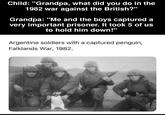 Child: "Grandpa, what did you do in the 1982 war against the British?" Grandpa: "Me and the boys captured a very important prisoner. It took 5 of us to hold him down!" Argentine soldiers with a captured penguin, Falklands War, 1982.
