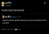 Doki @dokibird THE MIKU CURSE TAKES ANOTHER Doki @dokibird. Jul 12 Ø maybe the real witch was Miku all along. Every country that had miku lost like a cursed item 5:05 PM Jul 15, 2026 166K Views