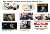 The "Person against remote work" Starter Pack" SIGMA MALE GRINDSET alamy People having affairs in the office Calvanists VI FIFA WORLD 202 oromco QATAR ADWAYS ADI A WORLD CUP 2026 Micromanager Boomers FIFA WORLD CUP Narcissisric HR reps People who have no life outside of work A WORLDOUP 2026 H Lenov munoa AADI Coca-Cola ATAR VIS Sigma Grindset bros People who thrive on workplace drama HELLO I'M A... SUCK-UP! Office suck-ups