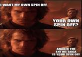 I WANT MY OWN SPIN OFF YOUR OWN SPIN OFF? ANAKIN THE ENTIRE SAGA IS YOUR SPIN OFF