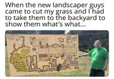 When the new landscaper guys came to cut my grass and I had to take them to the backyard to show them what's what...