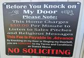 Before You Knock on My Door (@ Please Note: This Home Charges $50.00 Per Minute to Listen to Sales Pitches and Religious Messages This Fee is Payable in Advance By Knocking on my Door or Ringing my Doorbell, you are AGREEING to my Terms and Conditions as Stated Above NO SOLICITING