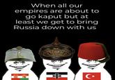 When all our empires are about to go kaput but at least we get to bring Russia down with us +