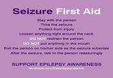 Seizure First Aid Stay with the person Time the seizure Protect from injury Loosen anything tight around the neck DO NOT restrain the person DO NOT put anything in the mouth Roll the person on his/her side as the seizure subsides After the seizure, talk to the person reassuringly SUPPORT EPILEPSY AWARENESS facebook.com/theepilepsynetwork