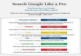 Search Google Like a Pro You know how to Google, but do you do it like a pro? Here are a few simple yet very helpful search operators to help you Search Google... like a Pro "Quotation Marks" "I love you Mom" Using quotation marks in your search terms lets you search exactly for that word. It means, all your results will have your search terms in them. - Dashes dolphins -football If you want to exclude a term from your search include a hyphen before that word. - Tilde music --classes Use tlide when you want also its synonyms to appear in the result. The above query will search for music classes, lessons, coaching etc. site: site:ndtv.com Use this operator to search within a specific website only. | verticle bar blouse | shirt | chemise This query will search websites that have any one/two/all of the terms ..Two Periods movies 1950..1970 Include two periods when you want to search within two number ranges