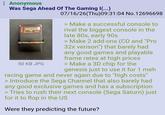 Anonymous Was Sega Ahead Of The Gaming I(...) VIRTUA RACING 50 KB JPG 07/16/26(Thu)09:31:04 No.12696698 > Make a successful console to rival the biggest console in the late 80s, early 90s > Make 2 add-ons (CD and "Pro 32x verison") that barely had any good games and playable frame rates at high prices > Make a 3D chip for the genesis just to use it for 1 meh racing game and never again due to "high costs" > Introduce the Sega Channel that also barely had any good exclusive games and has a subscription > Tries to rush their next console (Sega Saturn) just for it to flop in the US Were they predicting the future?