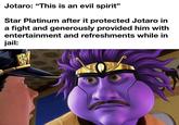 Jotaro: "This is an evil spirit" Star Platinum after it protected Jotaro in a fight and generously provided him with entertainment and refreshments while in jail: