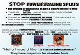 STOP POWER SCALING SPLATS ⚫THE WORLD OF DARKNESS IS NOT A COMPETITION TO WIN POWER ⚫YEARS OF SCALING yet NO REAL-WORLD USE FOUND for WHITE ROOM DISCUSSIONS • Wanted to DECIDE WHO WINS THE FIGHT? We had a tool for that: It was called PLAYING THE GAME "Yes please give me ZERO PREP TIME MAGE Please give me METHUSELAH SCALING - Statements dreamed up by evil wizards LOOK at what AGENDA POSTERS have been demanding your Respect for all this time, with all the MEMES & LORE we built for them (This is REAL TOP TIERS by REAL POWERSCALERS ): ????? DENION HUNTER ?????? "Hello I would like TO START AN ONLINE ARGUMENT" They have played us for absolute fools