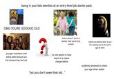 being in your late twenties at an entry-level job starter pack OMG YOURE SOOOOO OLD younger coworkers start acting weird around you the moment they find out bonus points if you're a woman. then you're truly ancient higher-ups talking down at you not realizing you're the same age as them no one seems to have heard of a career change before "but you don't seem that old..." suddenly ashamed to share your age when asked