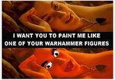 I WANT YOU TO PAINT ME LIKE ONE OF YOUR WARHAMMER FIGURES