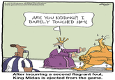 2019 Andrews McMeel Syndication www.gocomics.com/inthebleachers ARE YOU KIDDING?! I BARELY TOUCHED HIM! Buity After incurring a second flagrant foul, King Midas is ejected from the game.