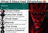 What if Maul had WhatsApp 3:27 PM WhatsApp a CHATS STATUS CALLS Devon Izara stop trying to contact me Eeko-Dio Daki stay away from my padawan 15.26 1524 Rook Kast 1523 My lord, can we get rid of Vario already? Marrok the emperor wants you dead The Crow the emperor wants you dead 1520 15.16 Emperor Palpatine 15:13 i want you dead
