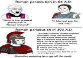 Roman persecution in 64 A.D. t t "Nero is the greatest persecutor in "I blamed you for one fire." Roman history!" Roman persecution in 303 A.D. "Destroyed churches, burned scriptures, imprisoned clergy, and launched an empire-wide persecution lasting years. Christians were denied public office, forced to sacrifice to the gods, and those who refused faced torture, imprisonment, and execution. It wasn't just one city. It was the entire Empire." - Eusebius, Church History, Book VIII, ch. 17 (c. 315-320 A.D.) Diocletian watching Nero get all the credit.