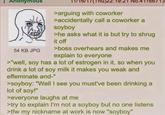 : Anonymous 54 KB JPG 22:19:21 NO.41166/13 >arguing with coworker >accidentally call a coworker a soyboy >he asks what it is but try to shrug it off >boss overhears and makes me explain to everyone >"well, soy has a lot of estrogen in it, so when you drink a lot of soy milk it makes you weak and effeminate and-" >soyboy: "Well I see you must've been drinking a lot of soy!" >everyone laughs at me >try to explain I'm not a soyboy but no one listens >tfw my nickname at work is now "soyboy"