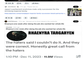 5.1K 1K $ 5 ✰ Share r/worldnews .5 hr. ago Popular near you Japan's parliament enshrines male-only succession for the shrinking imperial family https://apnews.com/article/japan-imperial-family-succession-blood-patriarchy-c... 1K ☐ 158 ✓ Share Join ... r/HOTDGreens 13 hr. ago · Because you've shown interest in this community Rhaenyra one week after doing the job she wanted her whole life • r/freefolk 14 hr. ago Rhaenyra one week after doing the job she wanted her whole life RHAENYRA TARGARYEN Join The haters said I couldn't do it. And they were correct. Honestly great call from the haters 1:10 PM Dec 11, 2023 11.9M Views •
