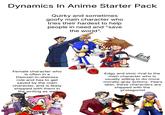 Dynamics In Anime Starter Pack Quirky and sometimes goofy main character who tries their hardest to help people in need and "save the world". Female character who is often in a Damsel-in-distress role and has to get saved by the main character, and is likely shipped with them in the writing as well Edgy and stoic rival to the main character who is usually willing to do more morally-gray actions. Years later, these characters are shipped with the protagonist