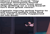 Miami Coast Guard: "Hey Harvey! Someone found another survivor from your ship drifting on a cork board! Isn't that great news!" Captain Harvey going home to kill himself before they find out what actually happened on his boat: