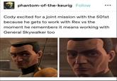 phantom-of-the-keurig Follow Cody excited for a joint mission with the 501st because he gets to work with Rex vs the moment he remembers it means working with General Skywalker too