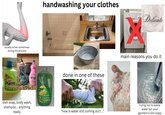 usually aches sometimes during the process 51% more loads 100 DIRT LIFTACTION BRIGHT CLEAN SMART VAL Natural Elements 9999 Palmolive soft touch dish soap, body wash, shampoo... anything really Palmolive soft touch handwashing your clothes Gain ULTRA CLEAN 1.5X POWER 12.81 FL. OZ done in one of these "how is water still coming out?..." 224 Delicate main reasons you do it trying not to waste water but your garment is still soapy