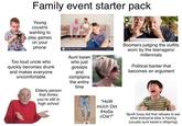 Family event starter pack Young cousins wanting to play games on your phone Too loud uncle who quickly becomes drunk and makes everyone uncomfortable Elderly person that thinks you're still in high school alamy stock phot Aunt karen who just gossips and complains the entire time Boomers judging the outfits worn by the teenagers/ millennials Political banter that becomes an argument "HOW mUch Did tHoSe cost?" Spoilt fussy kid that refuses to eat what everyone else is having (usually aunt karen's offspring)