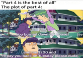 "Part 4 is the best of all" The plot of part 4: You burned down my house Lend me $200 and I'll pay you back on Tuesday please dude TH