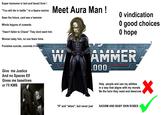 Super hansome in text and fanart form ! "You will die in battle " to a Space marine Sees the future, cant see a hammer Whole leigons of cowards "Hasn't fallen to Chaos" They dont want him Woman baby him, no one fears hims Punishes suicide, commits it himself Meet Aura Man! W 0 vindication 0 good choices 0 hope AMMER ,000 TSH Give me Justice And no Spaces Elf Gives me baselines or I'll KMS Help people and use my ablities in a way that aligns with my morals Be the hero they need and deserves "If" and "when", but never just SADISM AND BABY SKIN ROBES
